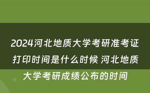 2024河北地质大学考研准考证打印时间是什么时候 河北地质大学考研成绩公布的时间