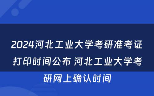 2024河北工业大学考研准考证打印时间公布 河北工业大学考研网上确认时间