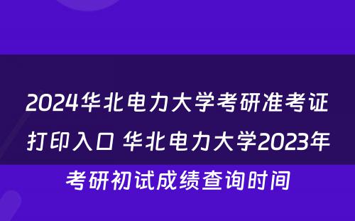 2024华北电力大学考研准考证打印入口 华北电力大学2023年考研初试成绩查询时间
