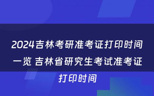 2024吉林考研准考证打印时间一览 吉林省研究生考试准考证打印时间