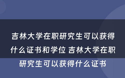 吉林大学在职研究生可以获得什么证书和学位 吉林大学在职研究生可以获得什么证书