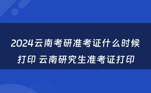 2024云南考研准考证什么时候打印 云南研究生准考证打印