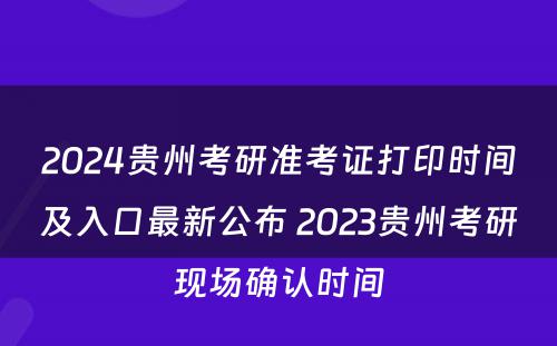 2024贵州考研准考证打印时间及入口最新公布 2023贵州考研现场确认时间