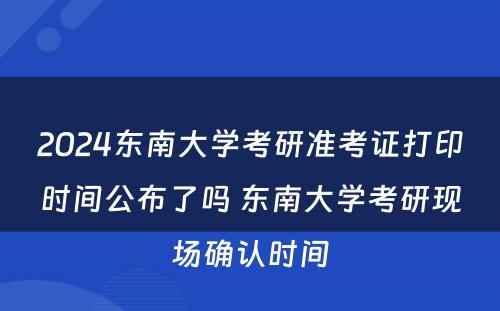 2024东南大学考研准考证打印时间公布了吗 东南大学考研现场确认时间