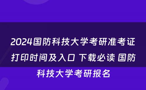 2024国防科技大学考研准考证打印时间及入口 下载必读 国防科技大学考研报名