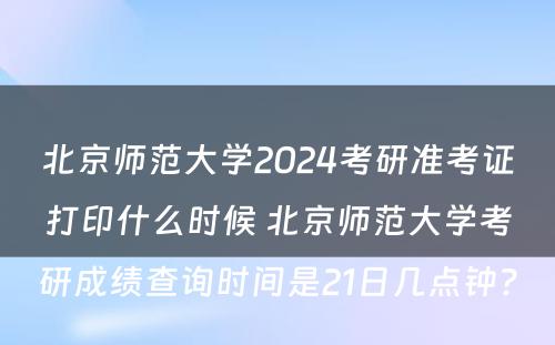 北京师范大学2024考研准考证打印什么时候 北京师范大学考研成绩查询时间是21日几点钟?