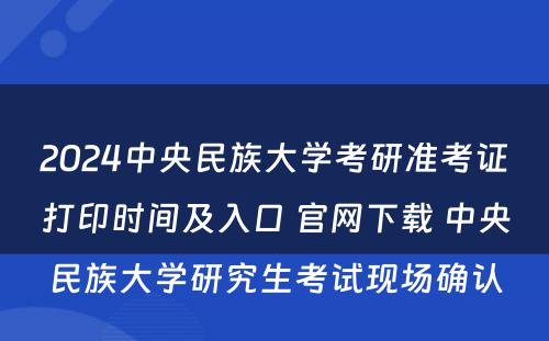 2024中央民族大学考研准考证打印时间及入口 官网下载 中央民族大学研究生考试现场确认