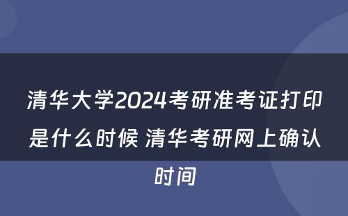 清华大学2024考研准考证打印是什么时候 清华考研网上确认时间