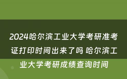 2024哈尔滨工业大学考研准考证打印时间出来了吗 哈尔滨工业大学考研成绩查询时间