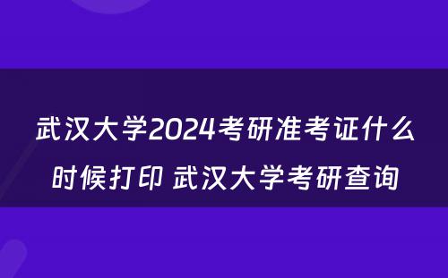 武汉大学2024考研准考证什么时候打印 武汉大学考研查询