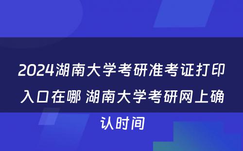 2024湖南大学考研准考证打印入口在哪 湖南大学考研网上确认时间