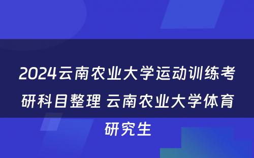 2024云南农业大学运动训练考研科目整理 云南农业大学体育研究生