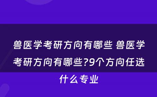 兽医学考研方向有哪些 兽医学考研方向有哪些?9个方向任选什么专业