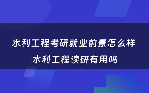 水利工程考研就业前景怎么样 水利工程读研有用吗