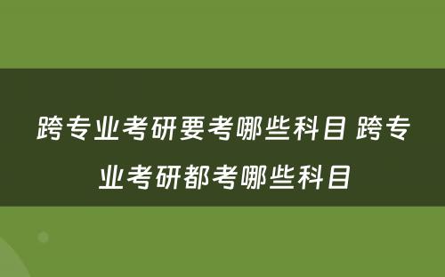 跨专业考研要考哪些科目 跨专业考研都考哪些科目