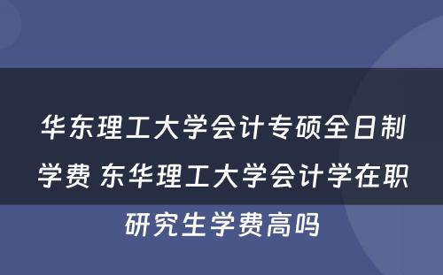 华东理工大学会计专硕全日制学费 东华理工大学会计学在职研究生学费高吗