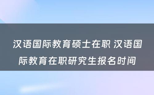 汉语国际教育硕士在职 汉语国际教育在职研究生报名时间