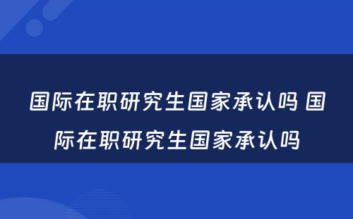 国际在职研究生国家承认吗 国际在职研究生国家承认吗