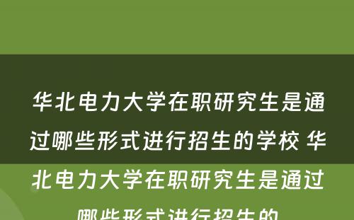 华北电力大学在职研究生是通过哪些形式进行招生的学校 华北电力大学在职研究生是通过哪些形式进行招生的