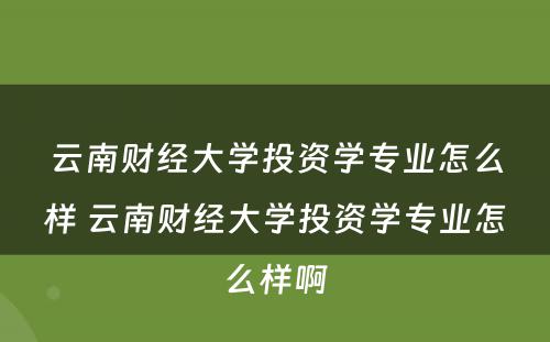 云南财经大学投资学专业怎么样 云南财经大学投资学专业怎么样啊