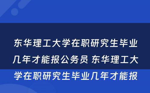 东华理工大学在职研究生毕业几年才能报公务员 东华理工大学在职研究生毕业几年才能报