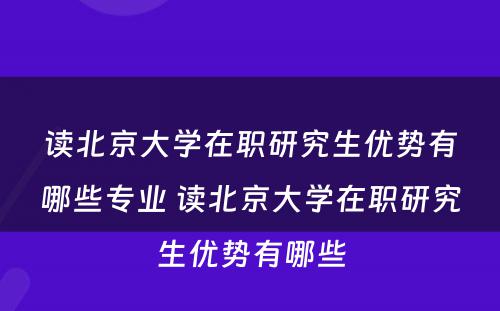 读北京大学在职研究生优势有哪些专业 读北京大学在职研究生优势有哪些