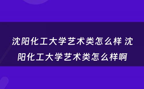 沈阳化工大学艺术类怎么样 沈阳化工大学艺术类怎么样啊