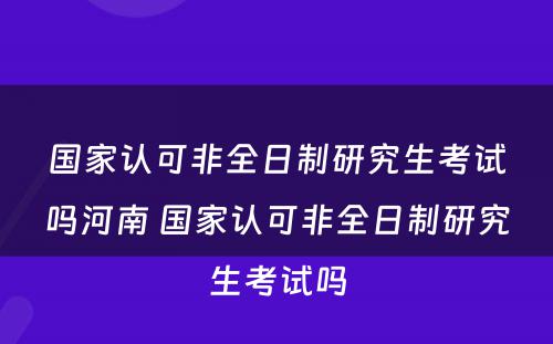 国家认可非全日制研究生考试吗河南 国家认可非全日制研究生考试吗