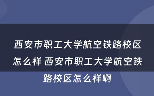 西安市职工大学航空铁路校区怎么样 西安市职工大学航空铁路校区怎么样啊