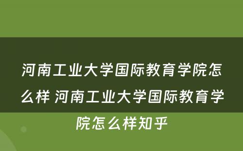 河南工业大学国际教育学院怎么样 河南工业大学国际教育学院怎么样知乎