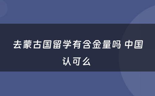 去蒙古国留学有含金量吗 中国认可么 