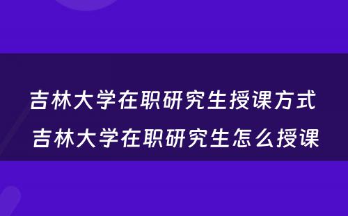 吉林大学在职研究生授课方式 吉林大学在职研究生怎么授课