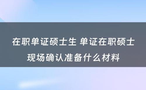 在职单证硕士生 单证在职硕士现场确认准备什么材料