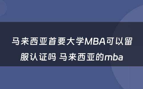 马来西亚首要大学MBA可以留服认证吗 马来西亚的mba