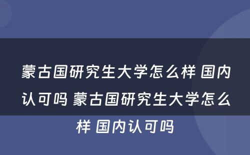 蒙古国研究生大学怎么样 国内认可吗 蒙古国研究生大学怎么样 国内认可吗