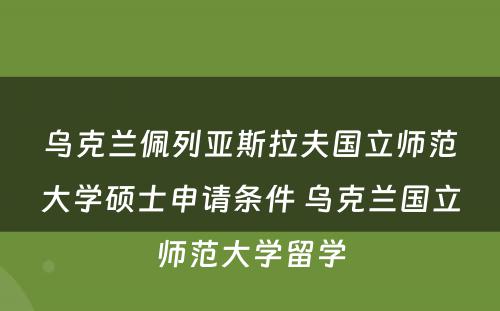 乌克兰佩列亚斯拉夫国立师范大学硕士申请条件 乌克兰国立师范大学留学