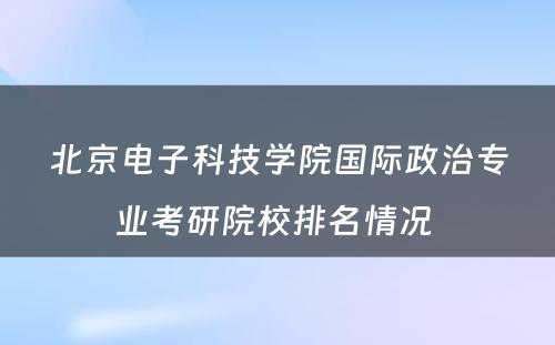 北京电子科技学院国际政治专业考研院校排名情况 