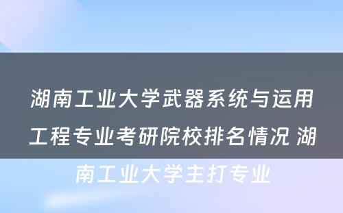 湖南工业大学武器系统与运用工程专业考研院校排名情况 湖南工业大学主打专业