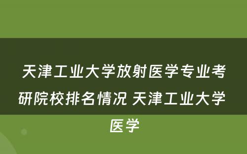 天津工业大学放射医学专业考研院校排名情况 天津工业大学 医学