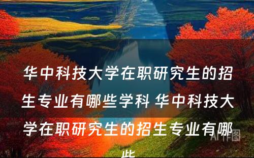 华中科技大学在职研究生的招生专业有哪些学科 华中科技大学在职研究生的招生专业有哪些