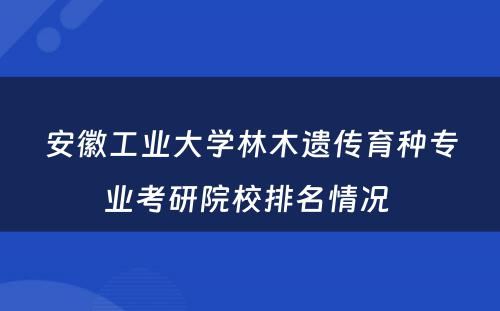 安徽工业大学林木遗传育种专业考研院校排名情况 