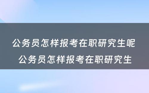 公务员怎样报考在职研究生呢 公务员怎样报考在职研究生