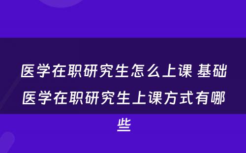 医学在职研究生怎么上课 基础医学在职研究生上课方式有哪些