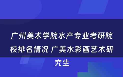 广州美术学院水产专业考研院校排名情况 广美水彩画艺术研究生