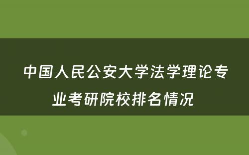 中国人民公安大学法学理论专业考研院校排名情况 