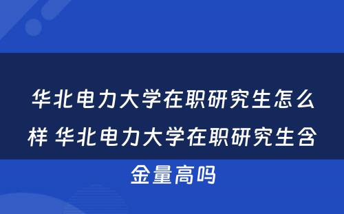 华北电力大学在职研究生怎么样 华北电力大学在职研究生含金量高吗