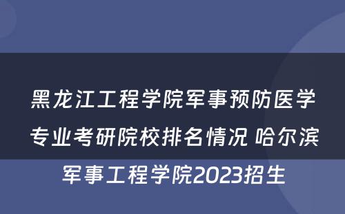 黑龙江工程学院军事预防医学专业考研院校排名情况 哈尔滨军事工程学院2023招生