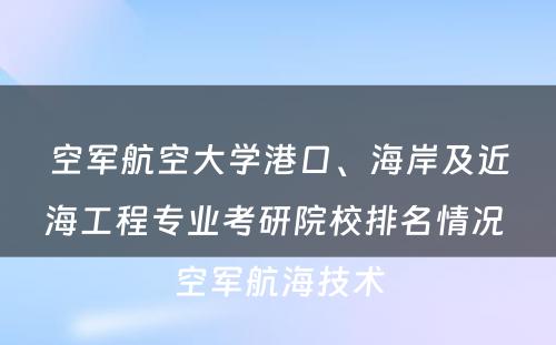 空军航空大学港口、海岸及近海工程专业考研院校排名情况 空军航海技术