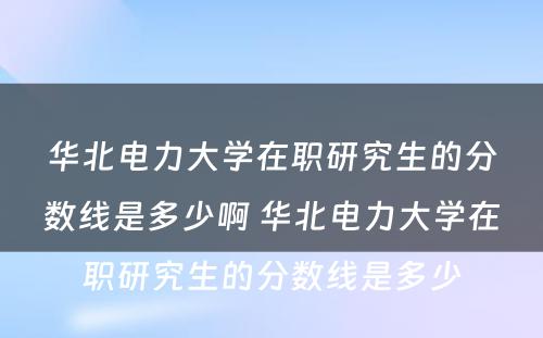 华北电力大学在职研究生的分数线是多少啊 华北电力大学在职研究生的分数线是多少