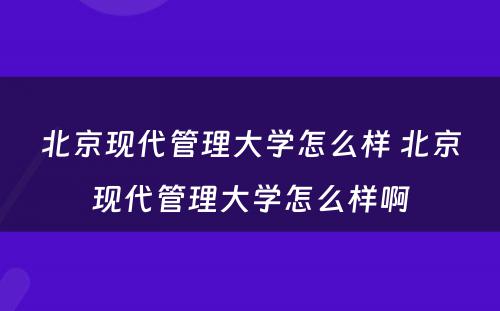 北京现代管理大学怎么样 北京现代管理大学怎么样啊